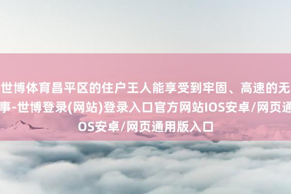 世博体育昌平区的住户王人能享受到牢固、高速的无线收罗做事-世博登录(网站)登录入口官方网站IOS安卓/网页通用版入口