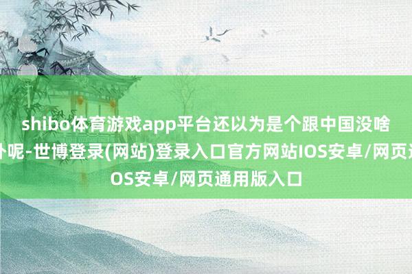 shibo体育游戏app平台还以为是个跟中国没啥关联的老外呢-世博登录(网站)登录入口官方网站IOS安卓/网页通用版入口