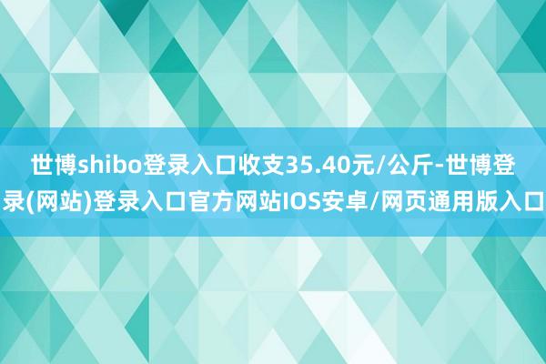 世博shibo登录入口收支35.40元/公斤-世博登录(网站)登录入口官方网站IOS安卓/网页通用版入口