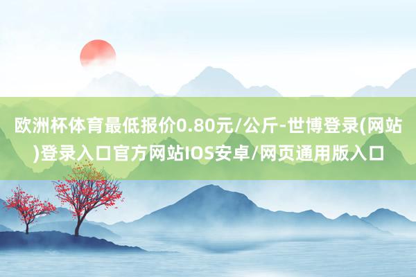 欧洲杯体育最低报价0.80元/公斤-世博登录(网站)登录入口官方网站IOS安卓/网页通用版入口