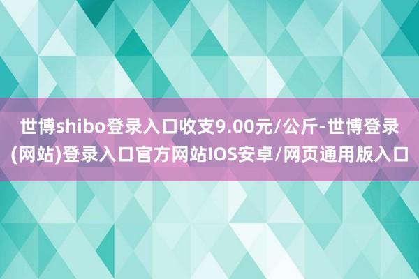 世博shibo登录入口收支9.00元/公斤-世博登录(网站)登录入口官方网站IOS安卓/网页通用版入口