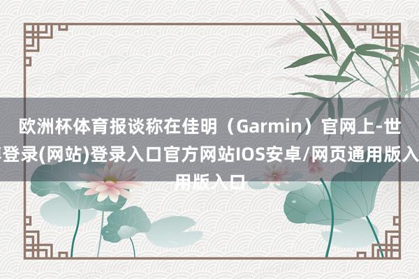 欧洲杯体育报谈称在佳明（Garmin）官网上-世博登录(网站)登录入口官方网站IOS安卓/网页通用版入口