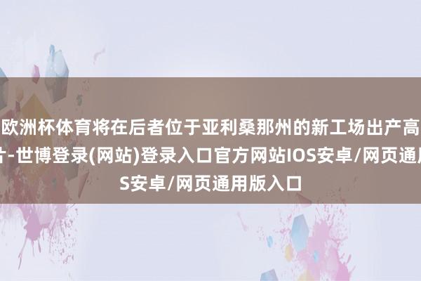 欧洲杯体育将在后者位于亚利桑那州的新工场出产高性能芯片-世博登录(网站)登录入口官方网站IOS安卓/网页通用版入口