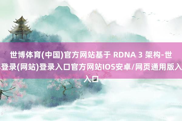 世博体育(中国)官方网站基于 RDNA 3 架构-世博登录(网站)登录入口官方网站IOS安卓/网页通用版入口