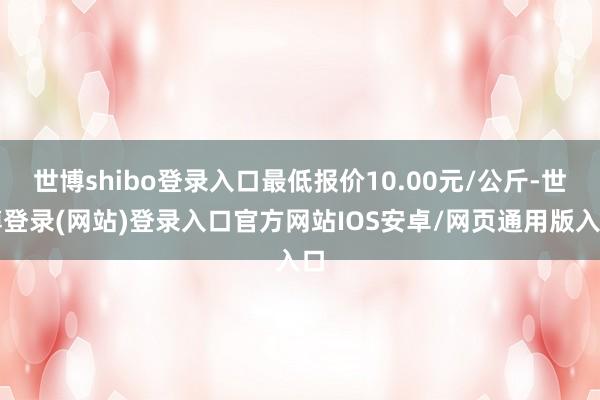 世博shibo登录入口最低报价10.00元/公斤-世博登录(网站)登录入口官方网站IOS安卓/网页通用版入口