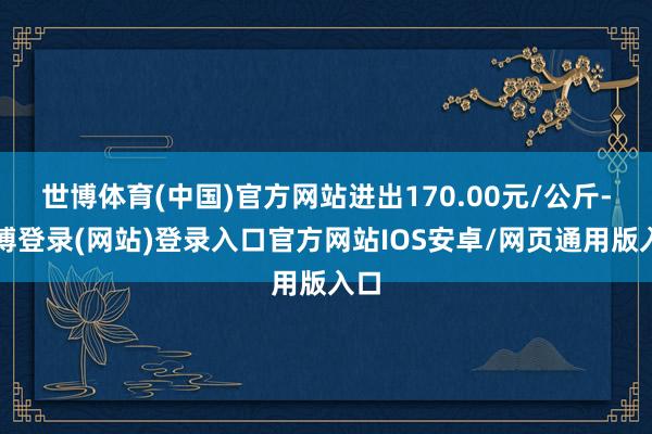 世博体育(中国)官方网站进出170.00元/公斤-世博登录(网站)登录入口官方网站IOS安卓/网页通用版入口