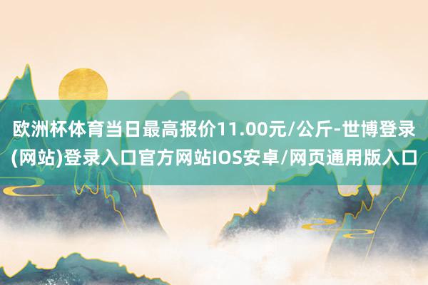 欧洲杯体育当日最高报价11.00元/公斤-世博登录(网站)登录入口官方网站IOS安卓/网页通用版入口