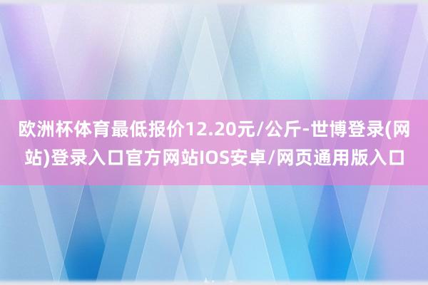 欧洲杯体育最低报价12.20元/公斤-世博登录(网站)登录入口官方网站IOS安卓/网页通用版入口