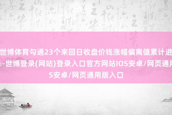 世博体育勾通23个来回日收盘价钱涨幅偏离值累计进步200%-世博登录(网站)登录入口官方网站IOS安卓/网页通用版入口