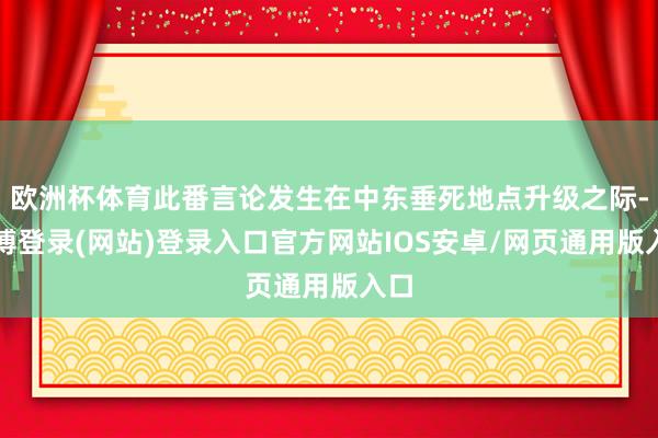 欧洲杯体育此番言论发生在中东垂死地点升级之际-世博登录(网站)登录入口官方网站IOS安卓/网页通用版入口