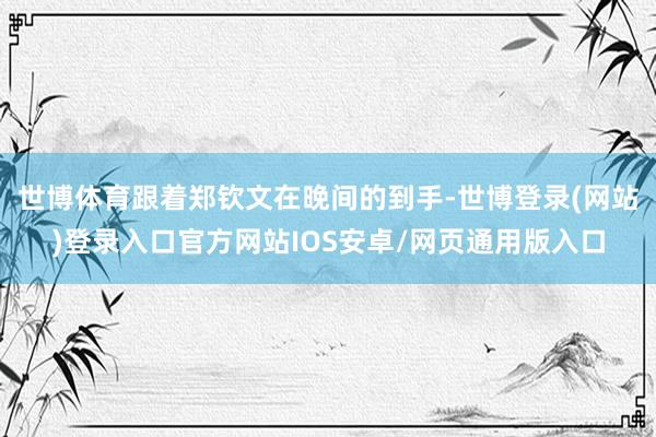 世博体育跟着郑钦文在晚间的到手-世博登录(网站)登录入口官方网站IOS安卓/网页通用版入口