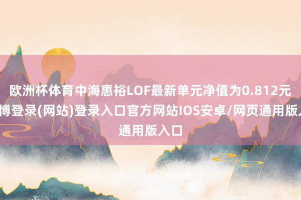 欧洲杯体育中海惠裕LOF最新单元净值为0.812元-世博登录(网站)登录入口官方网站IOS安卓/网页通用版入口