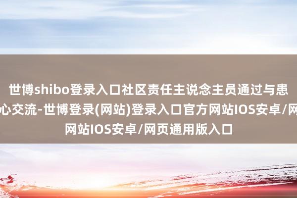 世博shibo登录入口社区责任主说念主员通过与患者过火家属倾心交流-世博登录(网站)登录入口官方网站IOS安卓/网页通用版入口