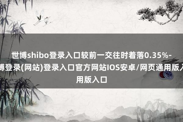 世博shibo登录入口较前一交往时着落0.35%-世博登录(网站)登录入口官方网站IOS安卓/网页通用版入口