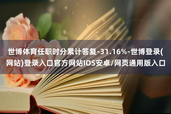 世博体育任职时分累计答复-31.16%-世博登录(网站)登录入口官方网站IOS安卓/网页通用版入口