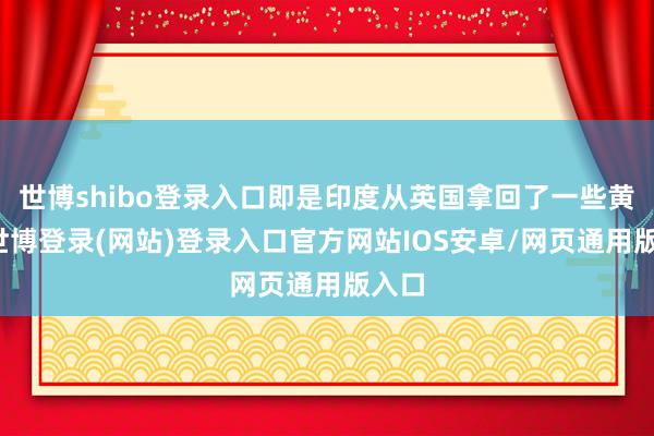 世博shibo登录入口即是印度从英国拿回了一些黄金-世博登录(网站)登录入口官方网站IOS安卓/网页通用版入口