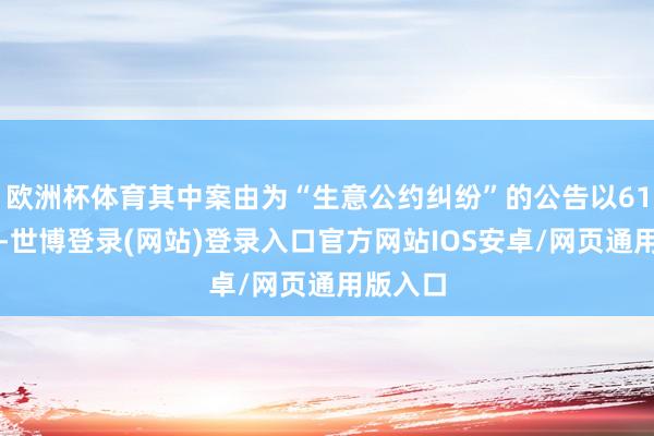 欧洲杯体育其中案由为“生意公约纠纷”的公告以61则居首-世博登录(网站)登录入口官方网站IOS安卓/网页通用版入口