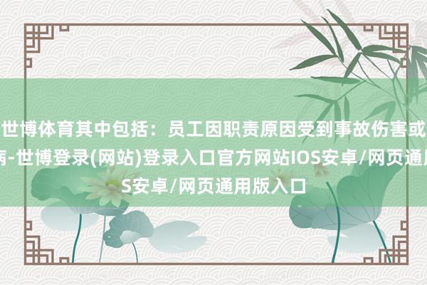 世博体育其中包括:员工因职责原因受到事故伤害或患干事病-世博登录(网站)登录入口官方网站IOS安卓/网页通用版入口